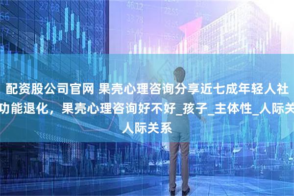 配资股公司官网 果壳心理咨询分享近七成年轻人社交功能退化，果壳心理咨询好不好_孩子_主体性_人际关系