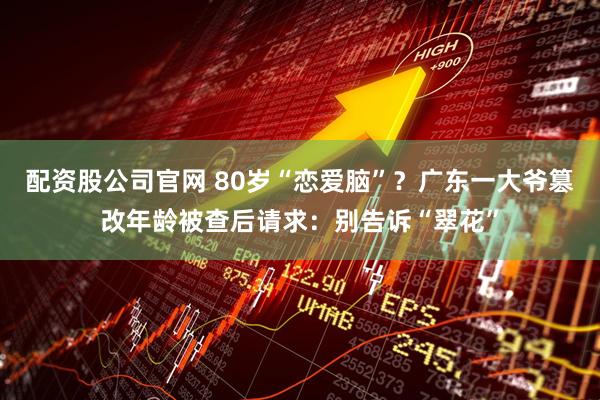 配资股公司官网 80岁“恋爱脑”？广东一大爷篡改年龄被查后请求：别告诉“翠花”