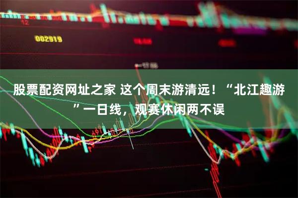 股票配资网址之家 这个周末游清远！“北江趣游”一日线，观赛休闲两不误