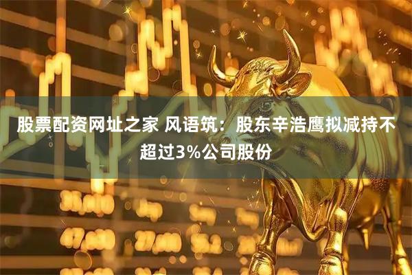 股票配资网址之家 风语筑：股东辛浩鹰拟减持不超过3%公司股份
