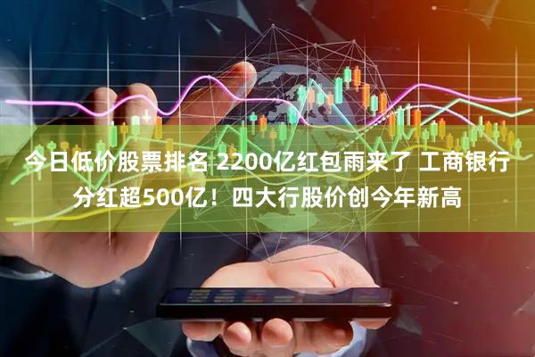 今日低价股票排名 2200亿红包雨来了 工商银行分红超500亿！四大行股价创今年新高