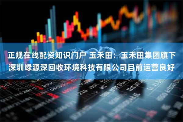 正规在线配资知识门户 玉禾田：玉禾田集团旗下深圳绿源深回收环境科技有限公司目前运营良好