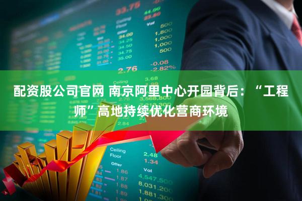 配资股公司官网 南京阿里中心开园背后：“工程师”高地持续优化营商环境
