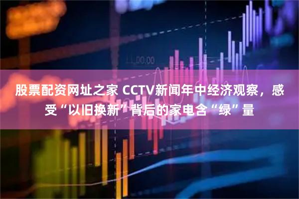 股票配资网址之家 CCTV新闻年中经济观察，感受“以旧换新”背后的家电含“绿”量