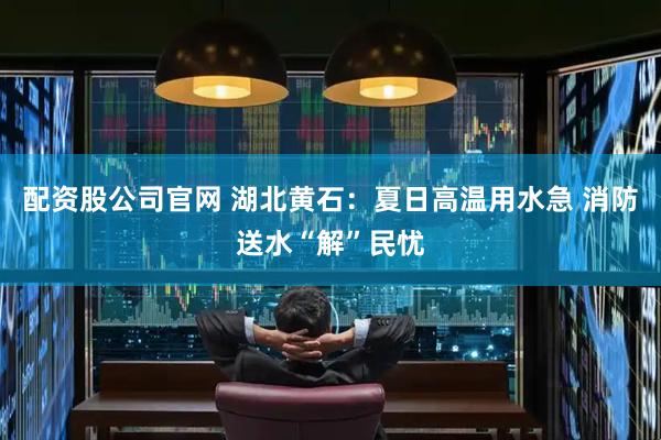 配资股公司官网 湖北黄石：夏日高温用水急 消防送水“解”民忧